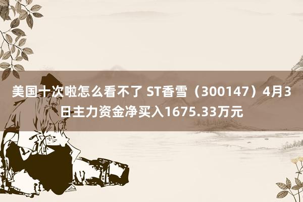 美国十次啦怎么看不了 ST香雪（300147）4月3日主力资金净买入1675.33万元
