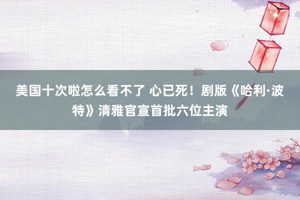 美国十次啦怎么看不了 心已死!剧版《哈利·波特》清雅官宣首批六位主演