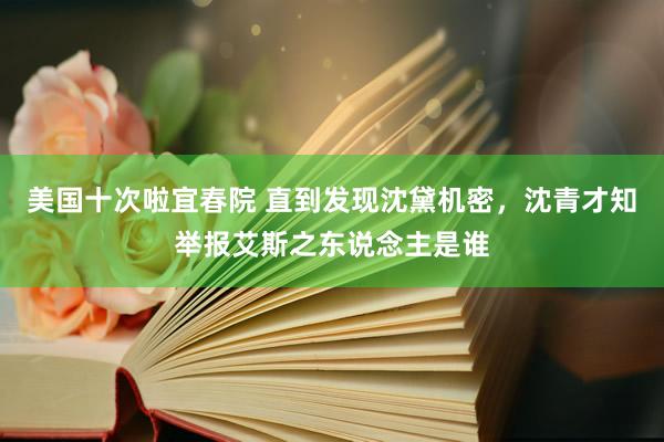 美国十次啦宜春院 直到发现沈黛机密,沈青才知举报艾斯之东说念主是谁