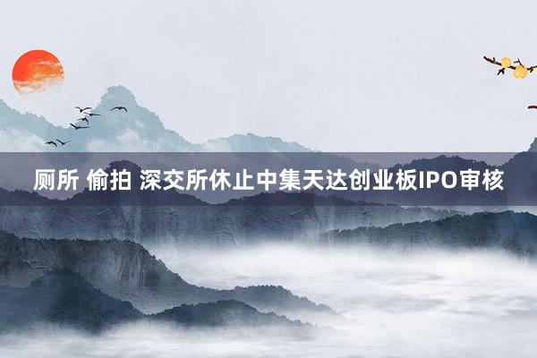 厕所 偷拍 深交所休止中集天达创业板IPO审核