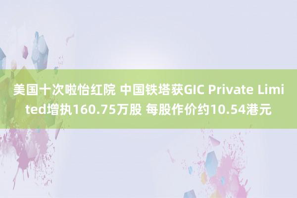 美国十次啦怡红院 中国铁塔获GIC Private Limited增执160.75万股 每股作价约10.54港元